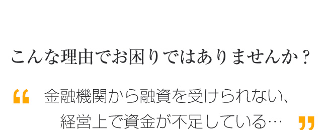 こんな理由でお困りではありませんか？
金融機関から融資を受けられない、経営上で資金が不足している…