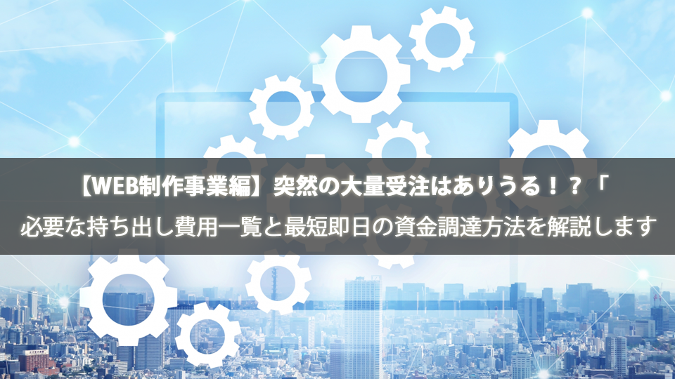 【WEB制作事業編】突然の大量受注はありうる！？「その時」に必要な持ち出し費用一覧と最短即日の資金調達方法を解説します