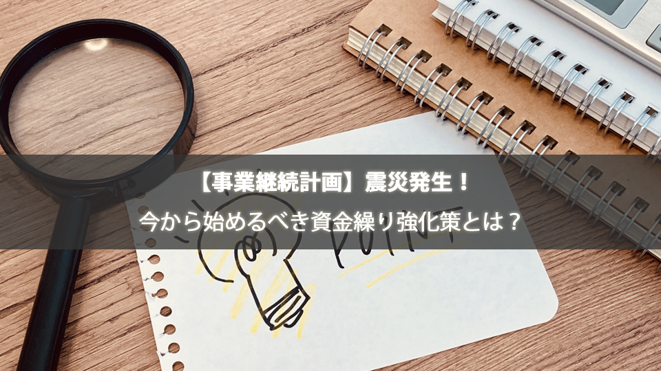 【事業継続計画】震災発生！今から始めるべき資金繰り強化策とは？